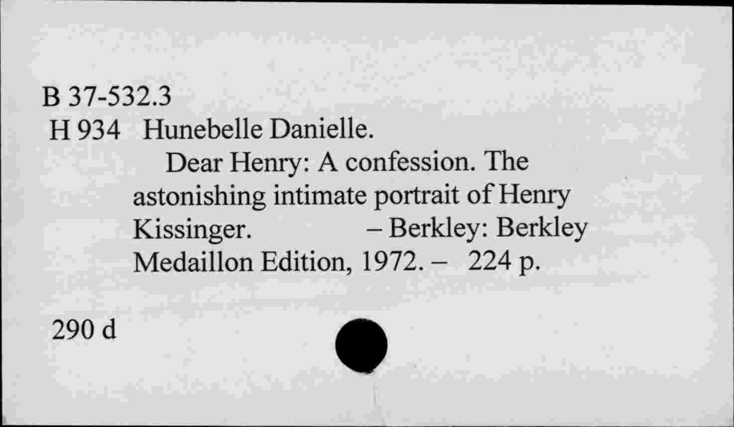 ﻿B 37-532.3
H 934 Hunebelle Danielle.
Dear Henry: A confession. The astonishing intimate portrait of Henry Kissinger.	- Berkley: Berkley
Medaillon Edition, 1972. - 224 p.
290 d	A